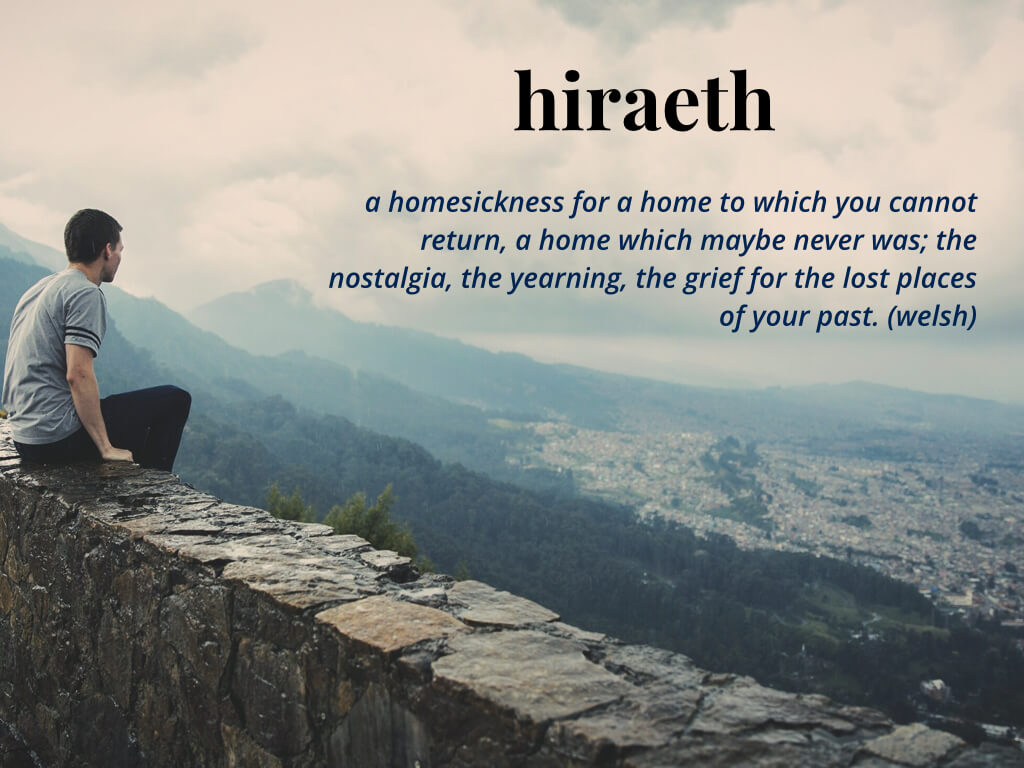 hiraeth a homesickness for a home to which you cannot return, a home which maybe never was; the nostalgia, the yearning, the grief for the lost places of your past. (welsh)